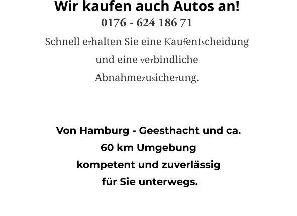 Von Hamburg - Geesthacht und ca.  60 km Umgebung  kompetent und zuverlässig  für Sie unterwegs. Wir kaufen auch Autos an! 0176 - 624 186 71 Schnell erhalten Sie eine Kaufentscheidung  und eine verbindliche  Abnahmezusicherung.